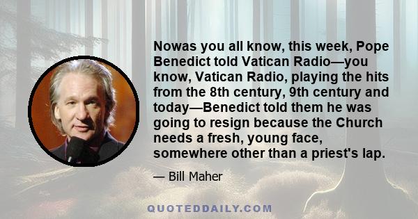 Nowas you all know, this week, Pope Benedict told Vatican Radio—you know, Vatican Radio, playing the hits from the 8th century, 9th century and today—Benedict told them he was going to resign because the Church needs a