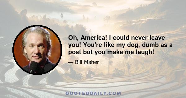 Oh, America! I could never leave you! You're like my dog, dumb as a post but you make me laugh!