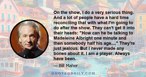 On the show, I do a very serious thing. And a lot of people have a hard time reconciling that with what I'm going to do after the show. They can't get it into their heads: How can he be talking to Madeleine Albright one 