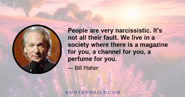 People are very narcissistic. It's not all their fault. We live in a society where there is a magazine for you, a channel for you, a perfume for you.