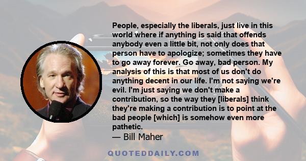 People, especially the liberals, just live in this world where if anything is said that offends anybody even a little bit, not only does that person have to apologize; sometimes they have to go away forever. Go away,