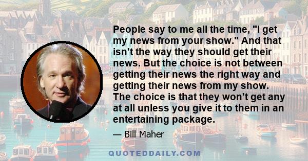 People say to me all the time, I get my news from your show. And that isn't the way they should get their news. But the choice is not between getting their news the right way and getting their news from my show. The