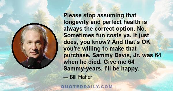 Please stop assuming that longevity and perfect health is always the correct option. No. Sometimes fun costs ya. It just does, you know? And that's OK, you're willing to make that purchase. Sammy Davis, Jr. was 64 when