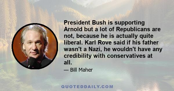 President Bush is supporting Arnold but a lot of Republicans are not, because he is actually quite liberal. Karl Rove said if his father wasn't a Nazi, he wouldn't have any credibility with conservatives at all.