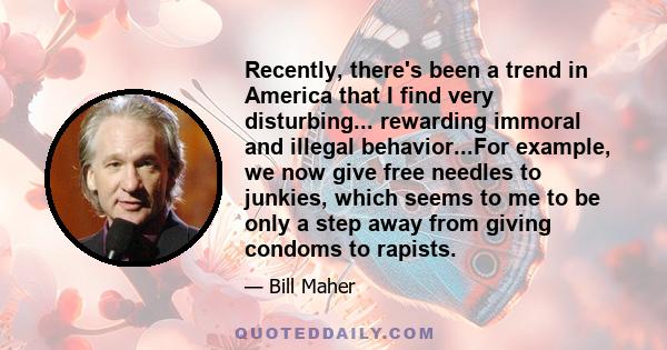 Recently, there's been a trend in America that I find very disturbing... rewarding immoral and illegal behavior...For example, we now give free needles to junkies, which seems to me to be only a step away from giving