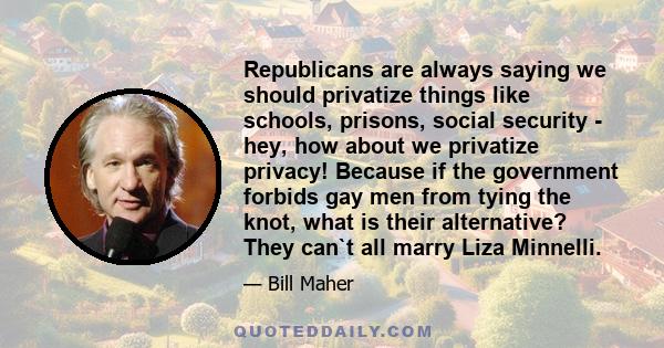 Republicans are always saying we should privatize things like schools, prisons, social security - hey, how about we privatize privacy! Because if the government forbids gay men from tying the knot, what is their