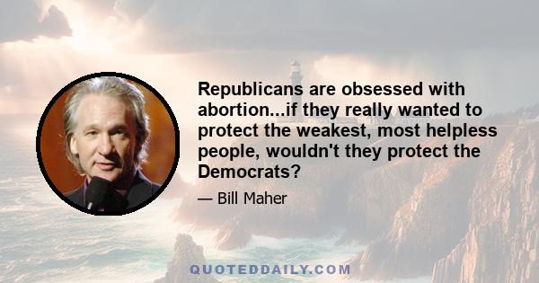 Republicans are obsessed with abortion...if they really wanted to protect the weakest, most helpless people, wouldn't they protect the Democrats?