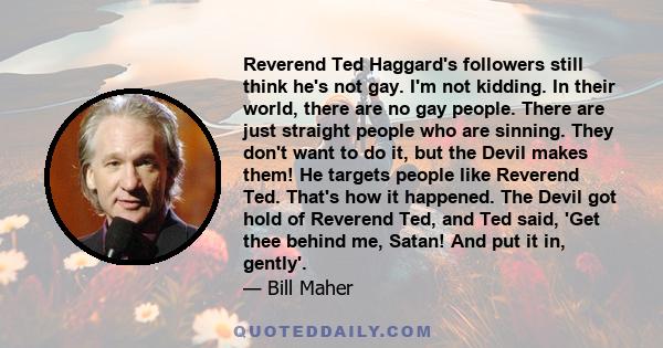 Reverend Ted Haggard's followers still think he's not gay. I'm not kidding. In their world, there are no gay people. There are just straight people who are sinning. They don't want to do it, but the Devil makes them! He 