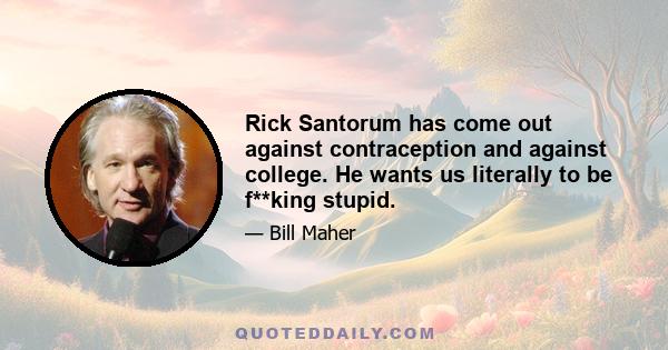 Rick Santorum has come out against contraception and against college. He wants us literally to be f**king stupid.