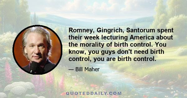 Romney, Gingrich, Santorum spent their week lecturing America about the morality of birth control. You know, you guys don't need birth control, you are birth control.