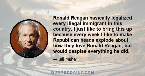 Ronald Reagan basically legalized every illegal immigrant in this country. I just like to bring this up because every week I like to make Republican heads explode about how they love Ronald Reagan, but would despise