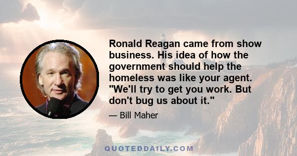 Ronald Reagan came from show business. His idea of how the government should help the homeless was like your agent. We'll try to get you work. But don't bug us about it.