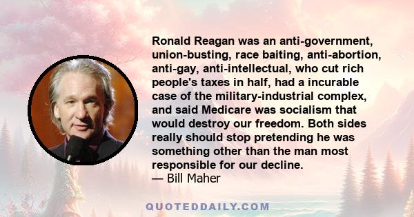 Ronald Reagan was an anti-government, union-busting, race baiting, anti-abortion, anti-gay, anti-intellectual, who cut rich people's taxes in half, had a incurable case of the military-industrial complex, and said