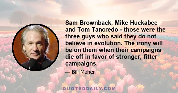 Sam Brownback, Mike Huckabee and Tom Tancredo - those were the three guys who said they do not believe in evolution. The irony will be on them when their campaigns die off in favor of stronger, fitter campaigns.