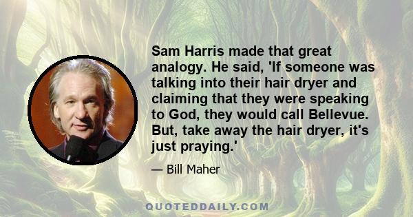 Sam Harris made that great analogy. He said, 'If someone was talking into their hair dryer and claiming that they were speaking to God, they would call Bellevue. But, take away the hair dryer, it's just praying.'