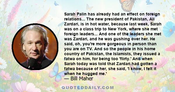 Sarah Palin has already had an effect on foreign relations... The new president of Pakistan, Ali Zardari, is in hot water, because last week, Sarah was on a class trip to New York, where she met foreign leaders... And