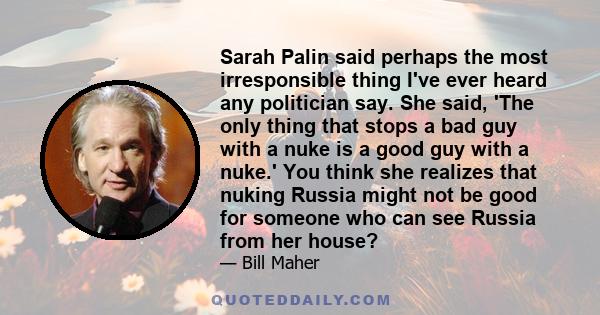 Sarah Palin said perhaps the most irresponsible thing I've ever heard any politician say. She said, 'The only thing that stops a bad guy with a nuke is a good guy with a nuke.' You think she realizes that nuking Russia