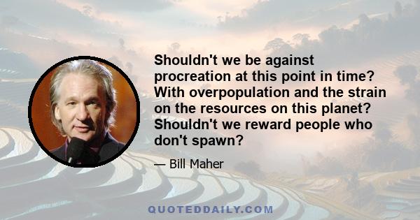 Shouldn't we be against procreation at this point in time? With overpopulation and the strain on the resources on this planet? Shouldn't we reward people who don't spawn?