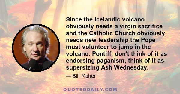 Since the Icelandic volcano obviously needs a virgin sacrifice and the Catholic Church obviously needs new leadership the Pope must volunteer to jump in the volcano. Pontiff, don't think of it as endorsing paganism,