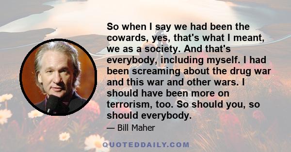 So when I say we had been the cowards, yes, that's what I meant, we as a society. And that's everybody, including myself. I had been screaming about the drug war and this war and other wars. I should have been more on