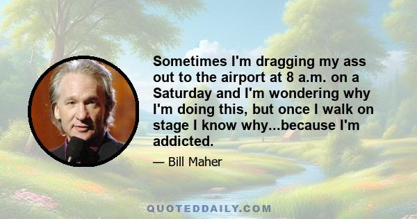 Sometimes I'm dragging my ass out to the airport at 8 a.m. on a Saturday and I'm wondering why I'm doing this, but once I walk on stage I know why...because I'm addicted.