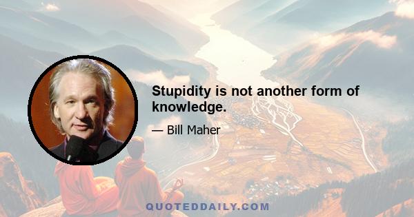 Stupidity is not another form of knowledge.