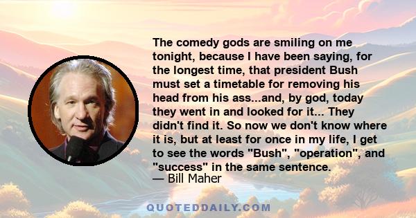 The comedy gods are smiling on me tonight, because I have been saying, for the longest time, that president Bush must set a timetable for removing his head from his ass...and, by god, today they went in and looked for