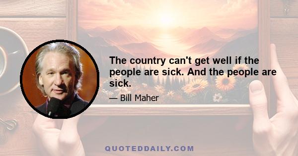 The country can't get well if the people are sick. And the people are sick.