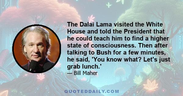 The Dalai Lama visited the White House and told the President that he could teach him to find a higher state of consciousness. Then after talking to Bush for a few minutes, he said, 'You know what? Let's just grab