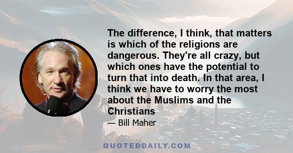 The difference, I think, that matters is which of the religions are dangerous. They're all crazy, but which ones have the potential to turn that into death. In that area, I think we have to worry the most about the