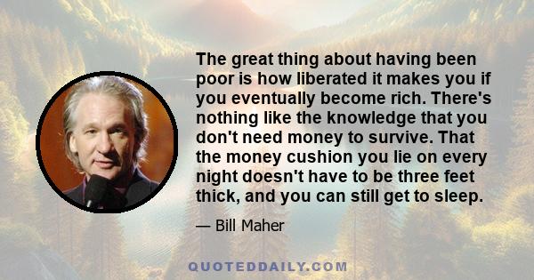 The great thing about having been poor is how liberated it makes you if you eventually become rich. There's nothing like the knowledge that you don't need money to survive. That the money cushion you lie on every night