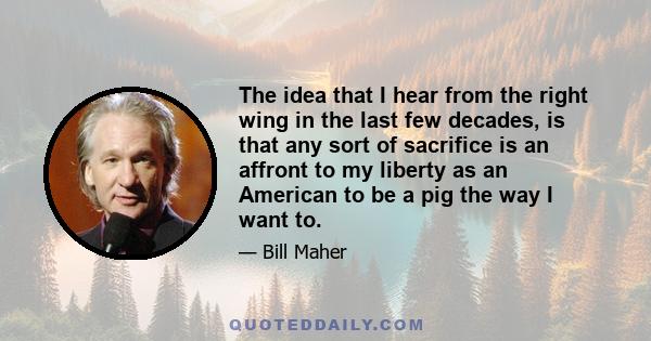 The idea that I hear from the right wing in the last few decades, is that any sort of sacrifice is an affront to my liberty as an American to be a pig the way I want to.