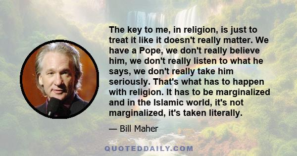 The key to me, in religion, is just to treat it like it doesn't really matter. We have a Pope, we don't really believe him, we don't really listen to what he says, we don't really take him seriously. That's what has to