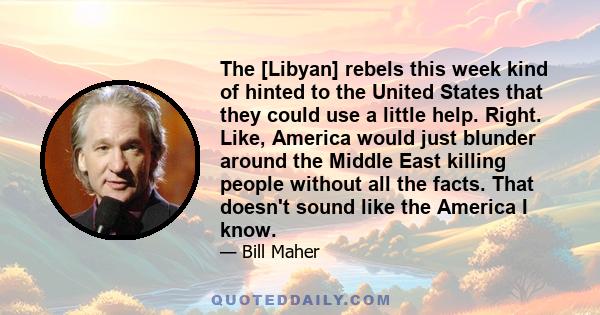 The [Libyan] rebels this week kind of hinted to the United States that they could use a little help. Right. Like, America would just blunder around the Middle East killing people without all the facts. That doesn't