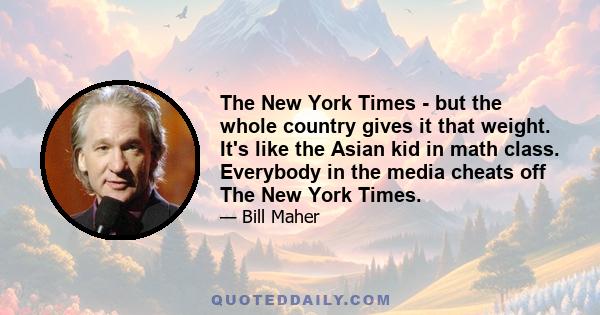 The New York Times - but the whole country gives it that weight. It's like the Asian kid in math class. Everybody in the media cheats off The New York Times.