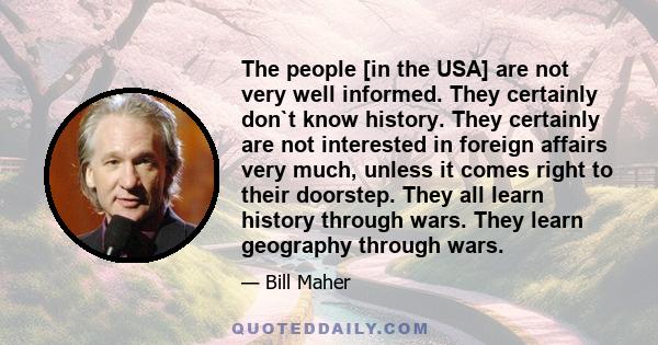 The people [in the USA] are not very well informed. They certainly don`t know history. They certainly are not interested in foreign affairs very much, unless it comes right to their doorstep. They all learn history