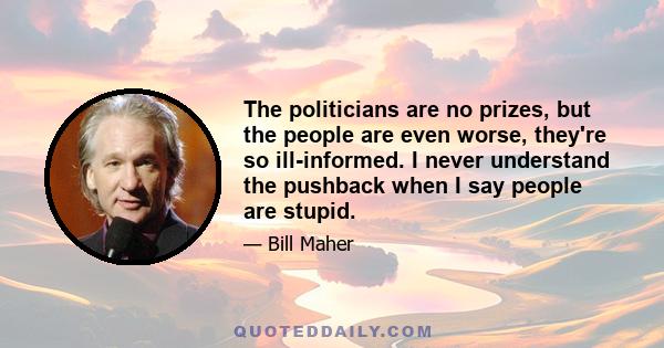 The politicians are no prizes, but the people are even worse, they're so ill-informed. I never understand the pushback when I say people are stupid.