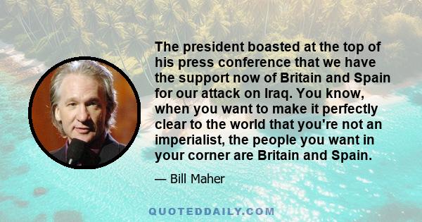 The president boasted at the top of his press conference that we have the support now of Britain and Spain for our attack on Iraq. You know, when you want to make it perfectly clear to the world that you're not an