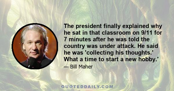 The president finally explained why he sat in that classroom on 9/11 for 7 minutes after he was told the country was under attack. He said he was 'collecting his thoughts.' What a time to start a new hobby.'