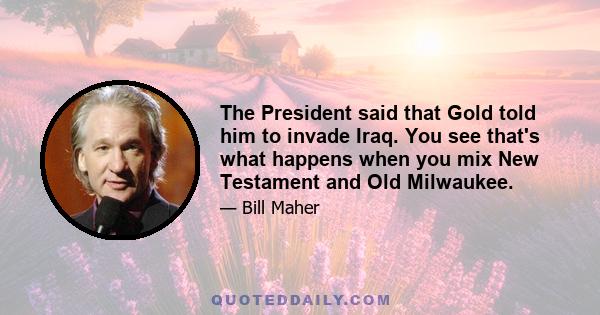 The President said that Gold told him to invade Iraq. You see that's what happens when you mix New Testament and Old Milwaukee.