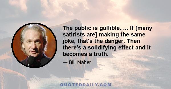 The public is gullible. ... If [many satirists are] making the same joke, that's the danger. Then there's a solidifying effect and it becomes a truth.