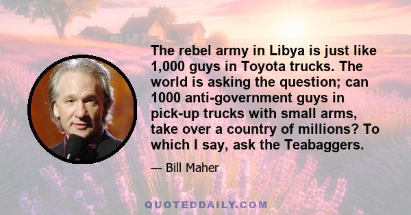 The rebel army in Libya is just like 1,000 guys in Toyota trucks. The world is asking the question; can 1000 anti-government guys in pick-up trucks with small arms, take over a country of millions? To which I say, ask