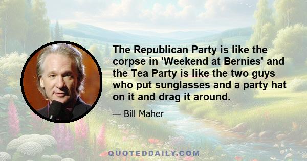 The Republican Party is like the corpse in 'Weekend at Bernies' and the Tea Party is like the two guys who put sunglasses and a party hat on it and drag it around.