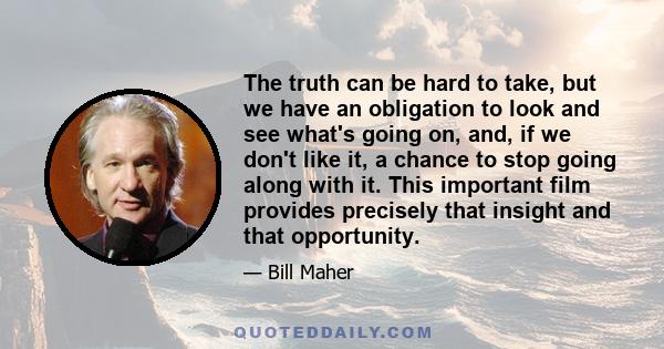 The truth can be hard to take, but we have an obligation to look and see what's going on, and, if we don't like it, a chance to stop going along with it. This important film provides precisely that insight and that