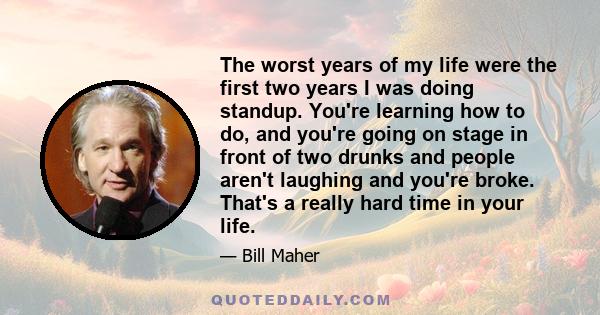 The worst years of my life were the first two years I was doing standup. You're learning how to do, and you're going on stage in front of two drunks and people aren't laughing and you're broke. That's a really hard time 