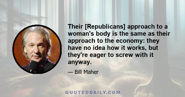 Their [Republicans] approach to a woman's body is the same as their approach to the economy: they have no idea how it works, but they're eager to screw with it anyway.