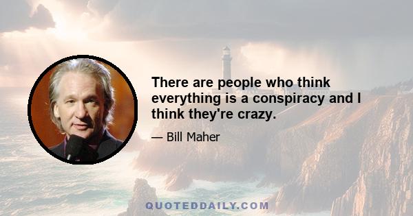 There are people who think everything is a conspiracy and I think they're crazy.