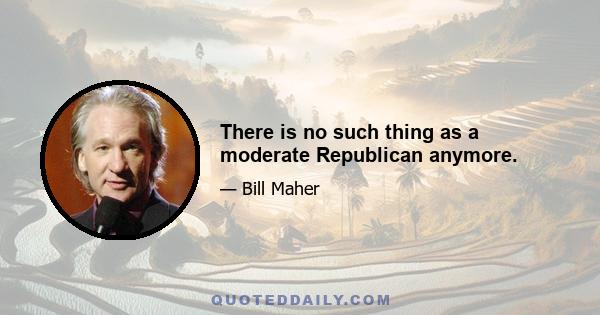 There is no such thing as a moderate Republican anymore.