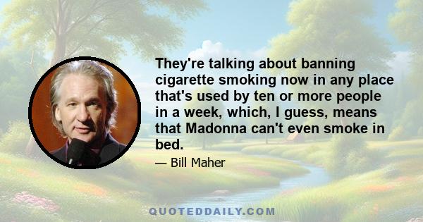 They're talking about banning cigarette smoking now in any place that's used by ten or more people in a week, which, I guess, means that Madonna can't even smoke in bed.