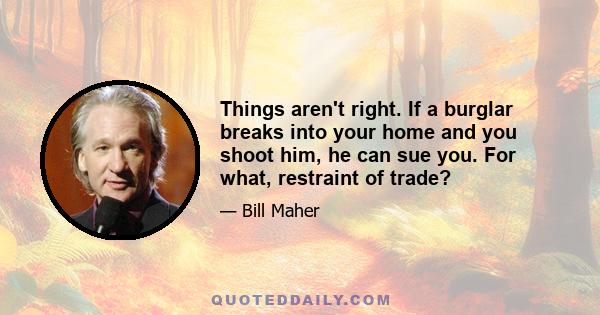 Things aren't right. If a burglar breaks into your home and you shoot him, he can sue you. For what, restraint of trade?